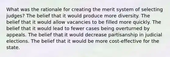 What was the rationale for creating the merit system of selecting judges? The belief that it would produce more diversity. The belief that it would allow vacancies to be filled more quickly. The belief that it would lead to fewer cases being overturned by appeals. The belief that it would decrease partisanship in judicial elections. The belief that it would be more cost-effective for the state.