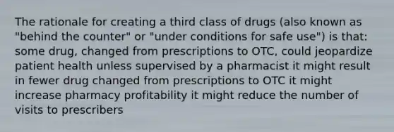 The rationale for creating a third class of drugs (also known as "behind the counter" or "under conditions for safe use") is that: some drug, changed from prescriptions to OTC, could jeopardize patient health unless supervised by a pharmacist it might result in fewer drug changed from prescriptions to OTC it might increase pharmacy profitability it might reduce the number of visits to prescribers