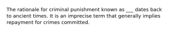 The rationale for <a href='https://www.questionai.com/knowledge/kdPHcb7Jvr-criminal-punishment' class='anchor-knowledge'>criminal punishment</a> known as ___ dates back to ancient times. It is an imprecise term that generally implies repayment for crimes committed.