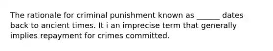 The rationale for criminal punishment known as ______ dates back to ancient times. It i an imprecise term that generally implies repayment for crimes committed.