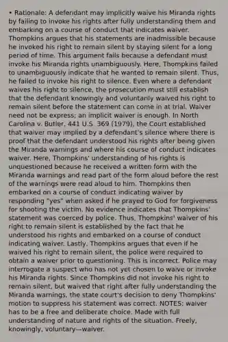 • Rationale: A defendant may implicitly waive his Miranda rights by failing to invoke his rights after fully understanding them and embarking on a course of conduct that indicates waiver. Thompkins argues that his statements are inadmissible because he invoked his right to remain silent by staying silent for a long period of time. This argument fails because a defendant must invoke his Miranda rights unambiguously. Here, Thompkins failed to unambiguously indicate that he wanted to remain silent. Thus, he failed to invoke his right to silence. Even where a defendant waives his right to silence, the prosecution must still establish that the defendant knowingly and voluntarily waived his right to remain silent before the statement can come in at trial. Waiver need not be express; an implicit waiver is enough. In North Carolina v. Butler, 441 U.S. 369 (1979), the Court established that waiver may implied by a defendant's silence where there is proof that the defendant understood his rights after being given the Miranda warnings and where his course of conduct indicates waiver. Here, Thompkins' understanding of his rights is unquestioned because he received a written form with the Miranda warnings and read part of the form aloud before the rest of the warnings were read aloud to him. Thompkins then embarked on a course of conduct indicating waiver by responding "yes" when asked if he prayed to God for forgiveness for shooting the victim. No evidence indicates that Thompkins' statement was coerced by police. Thus, Thompkins' waiver of his right to remain silent is established by the fact that he understood his rights and embarked on a course of conduct indicating waiver. Lastly, Thompkins argues that even if he waived his right to remain silent, the police were required to obtain a waiver prior to questioning. This is incorrect. Police may interrogate a suspect who has not yet chosen to waive or invoke his Miranda rights. Since Thompkins did not invoke his right to remain silent, but waived that right after fully understanding the Miranda warnings, the state court's decision to deny Thompkins' motion to suppress his statement was correct. NOTES: waiver has to be a free and deliberate choice. Made with full understanding of nature and rights of the situation. Freely, knowingly, voluntary—waiver.