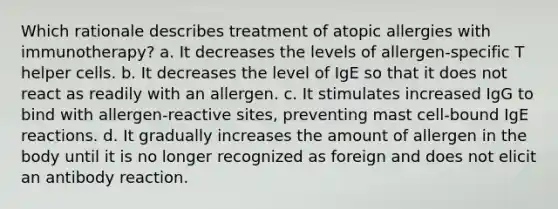 Which rationale describes treatment of atopic allergies with immunotherapy? a. It decreases the levels of allergen-specific T helper cells. b. It decreases the level of IgE so that it does not react as readily with an allergen. c. It stimulates increased IgG to bind with allergen-reactive sites, preventing mast cell-bound IgE reactions. d. It gradually increases the amount of allergen in the body until it is no longer recognized as foreign and does not elicit an antibody reaction.