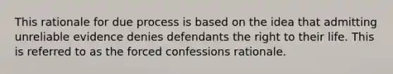 This rationale for due process is based on the idea that admitting unreliable evidence denies defendants the right to their life. This is referred to as the forced confessions rationale.