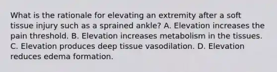 What is the rationale for elevating an extremity after a soft tissue injury such as a sprained ankle? A. Elevation increases the pain threshold. B. Elevation increases metabolism in the tissues. C. Elevation produces deep tissue vasodilation. D. Elevation reduces edema formation.