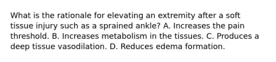 What is the rationale for elevating an extremity after a soft tissue injury such as a sprained ankle? A. Increases the pain threshold. B. Increases metabolism in the tissues. C. Produces a deep tissue vasodilation. D. Reduces edema formation.