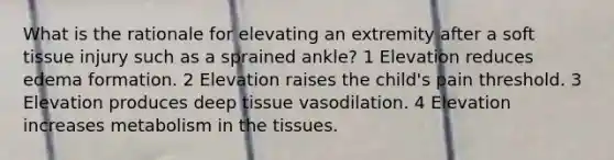 What is the rationale for elevating an extremity after a soft tissue injury such as a sprained ankle? 1 Elevation reduces edema formation. 2 Elevation raises the child's pain threshold. 3 Elevation produces deep tissue vasodilation. 4 Elevation increases metabolism in the tissues.