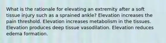 What is the rationale for elevating an extremity after a soft tissue injury such as a sprained ankle? Elevation increases the pain threshold. Elevation increases metabolism in the tissues. Elevation produces deep tissue vasodilation. Elevation reduces edema formation.