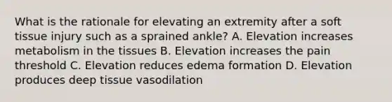 What is the rationale for elevating an extremity after a soft tissue injury such as a sprained ankle? A. Elevation increases metabolism in the tissues B. Elevation increases the pain threshold C. Elevation reduces edema formation D. Elevation produces deep tissue vasodilation