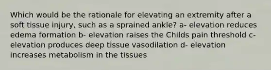 Which would be the rationale for elevating an extremity after a soft tissue injury, such as a sprained ankle? a- elevation reduces edema formation b- elevation raises the Childs pain threshold c- elevation produces deep tissue vasodilation d- elevation increases metabolism in the tissues