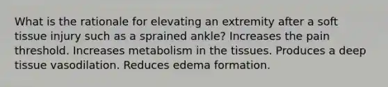 What is the rationale for elevating an extremity after a soft tissue injury such as a sprained ankle? Increases the pain threshold. Increases metabolism in the tissues. Produces a deep tissue vasodilation. Reduces edema formation.