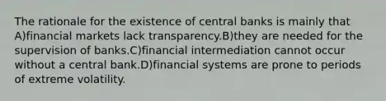 The rationale for the existence of central banks is mainly that A)financial markets lack transparency.B)they are needed for the supervision of banks.C)financial intermediation cannot occur without a central bank.D)financial systems are prone to periods of extreme volatility.