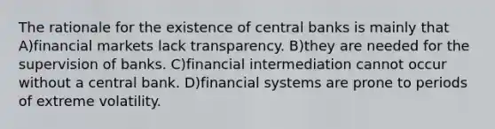 The rationale for the existence of central banks is mainly that A)financial markets lack transparency. B)they are needed for the supervision of banks. C)financial intermediation cannot occur without a central bank. D)financial systems are prone to periods of extreme volatility.