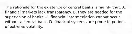 The rationale for the existence of central banks is mainly that: A. financial markets lack transparency. B. they are needed for the supervision of banks. C. financial intermediation cannot occur without a central bank. D. financial systems are prone to periods of extreme volatility.