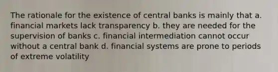 The rationale for the existence of central banks is mainly that a. financial markets lack transparency b. they are needed for the supervision of banks c. financial intermediation cannot occur without a central bank d. financial systems are prone to periods of extreme volatility