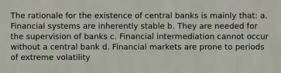 The rationale for the existence of central banks is mainly that: a. Financial systems are inherently stable b. They are needed for the supervision of banks c. Financial intermediation cannot occur without a central bank d. Financial markets are prone to periods of extreme volatility