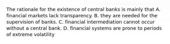 The rationale for the existence of central banks is mainly that A. financial markets lack transparency. B. they are needed for the supervision of banks. C. financial intermediation cannot occur without a central bank. D. financial systems are prone to periods of extreme volatility