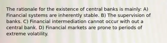 The rationale for the existence of central banks is mainly: A) Financial systems are inherently stable. B) The supervision of banks. C) Financial intermediation cannot occur with out a central bank. D) Financial markets are prone to periods of extreme volatility.