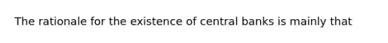 The rationale for the existence of central banks is mainly that