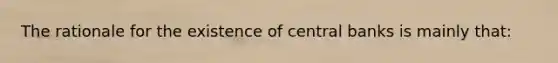 The rationale for the existence of central banks is mainly that: