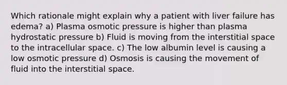 Which rationale might explain why a patient with liver failure has edema? a) Plasma osmotic pressure is higher than plasma hydrostatic pressure b) Fluid is moving from the interstitial space to the intracellular space. c) The low albumin level is causing a low osmotic pressure d) Osmosis is causing the movement of fluid into the interstitial space.