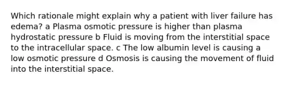 Which rationale might explain why a patient with liver failure has edema? a Plasma osmotic pressure is higher than plasma hydrostatic pressure b Fluid is moving from the interstitial space to the intracellular space. c The low albumin level is causing a low osmotic pressure d Osmosis is causing the movement of fluid into the interstitial space.