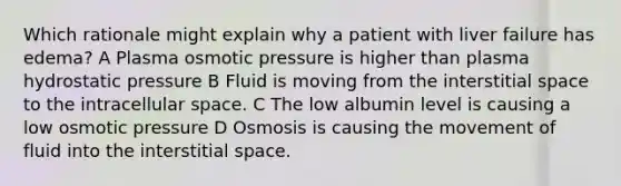 Which rationale might explain why a patient with liver failure has edema? A Plasma osmotic pressure is higher than plasma hydrostatic pressure B Fluid is moving from the interstitial space to the intracellular space. C The low albumin level is causing a low osmotic pressure D Osmosis is causing the movement of fluid into the interstitial space.