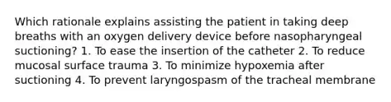 Which rationale explains assisting the patient in taking deep breaths with an oxygen delivery device before nasopharyngeal suctioning? 1. To ease the insertion of the catheter 2. To reduce mucosal surface trauma 3. To minimize hypoxemia after suctioning 4. To prevent laryngospasm of the tracheal membrane