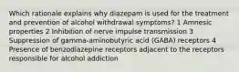 Which rationale explains why diazepam is used for the treatment and prevention of alcohol withdrawal symptoms? 1 Amnesic properties 2 Inhibition of nerve impulse transmission 3 Suppression of gamma-aminobutyric acid (GABA) receptors 4 Presence of benzodiazepine receptors adjacent to the receptors responsible for alcohol addiction