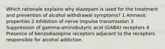 Which rationale explains why diazepam is used for the treatment and prevention of alcohol withdrawal symptoms? 1 Amnesic properties 2 Inhibition of nerve impulse transmission 3 Suppression of gamma-aminobutyric acid (GABA) receptors 4 Presence of benzodiazepine receptors adjacent to the receptors responsible for alcohol addiction