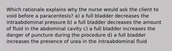 Which rationale explains why the nurse would ask the client to void before a paracentesis? a) a full bladder decreases the intraabdominal pressure b) a full bladder decreases the amount of fluid in the abdominal cavity c) a full bladder increases the danger of puncture during the procedure d) a full bladder increases the presence of urea in the intraabdominal fluid