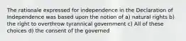 The rationale expressed for independence in the Declaration of Independence was based upon the notion of a) natural rights b) the right to overthrow tyrannical government c) All of these choices d) the consent of the governed