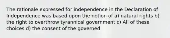 The rationale expressed for independence in the Declaration of Independence was based upon the notion of a) natural rights b) the right to overthrow tyrannical government c) All of these choices d) the consent of the governed