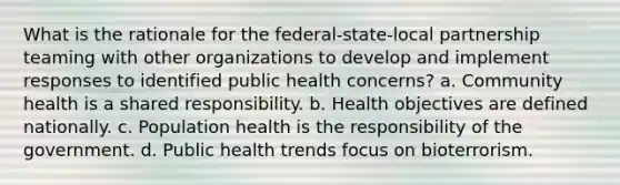 What is the rationale for the federal-state-local partnership teaming with other organizations to develop and implement responses to identified public health concerns? a. Community health is a shared responsibility. b. Health objectives are defined nationally. c. Population health is the responsibility of the government. d. Public health trends focus on bioterrorism.