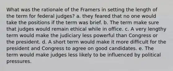 What was the rationale of the Framers in setting the length of the term for federal judges? a. they feared that no one would take the positions if the term was brief. b. The term make sure that judges would remain ethical while in office. c. A very lengthy term would make the judiciary less powerful than Congress or the president. d. A short term would make it more difficult for the president and Congress to agree on good candidates. e. The term would make judges less likely to be influenced by political pressures.