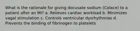 What is the rationale for giving docusate sodium (Colace) to a patient after an MI? a. Relieves cardiac workload b. Minimizes vagal stimulation c. Controls ventricular dysrhythmias d. Prevents the binding of fibrinogen to platelets