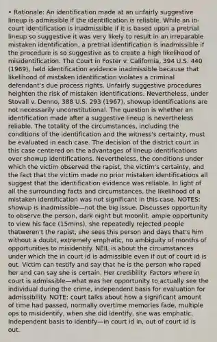 • Rationale: An identification made at an unfairly suggestive lineup is admissible if the identification is reliable. While an in-court identification is inadmissible if it is based upon a pretrial lineup so suggestive it was very likely to result in an irreparable mistaken identification, a pretrial identification is inadmissible if the procedure is so suggestive as to create a high likelihood of misidentification. The Court in Foster v. California, 394 U.S. 440 (1969), held identification evidence inadmissible because that likelihood of mistaken identification violates a criminal defendant's due process rights. Unfairly suggestive procedures heighten the risk of mistaken identifications. Nevertheless, under Stovall v. Denno, 388 U.S. 293 (1967), showup identifications are not necessarily unconstitutional. The question is whether an identification made after a suggestive lineup is nevertheless reliable. The totality of the circumstances, including the conditions of the identification and the witness's certainty, must be evaluated in each case. The decision of the district court in this case centered on the advantages of lineup identifications over showup identifications. Nevertheless, the conditions under which the victim observed the rapist, the victim's certainty, and the fact that the victim made no prior mistaken identifications all suggest that the identification evidence was reliable. In light of all the surrounding facts and circumstances, the likelihood of a mistaken identification was not significant in this case. NOTES: showup is inadmissible—not the big issue. Discusses opportunity to observe the person, dark night but moonlit, ample opportunity to view his face (15mins), she repeatedly rejected people thatweren't the rapist, she sees this person and days that's him without a doubt, extremely emphatic, no ambiguity of months of opportunities to misidentify. NEIL is about the circumstances under which the in court id is admissible even if out of court id is out. Victim can testify and say that he is the person who raped her and can say she is certain. Her credibility. Factors where in court is admissible—what was her opportunity to actually see the individual during the crime, independent basis for evaluation for admissibility. NOTE: court talks about how a significant amount of time had passed, normally overtime memories fade, multiple ops to misidentify, when she did identify, she was emphatic. Independent basis to identify—in court id in, out of court id is out.