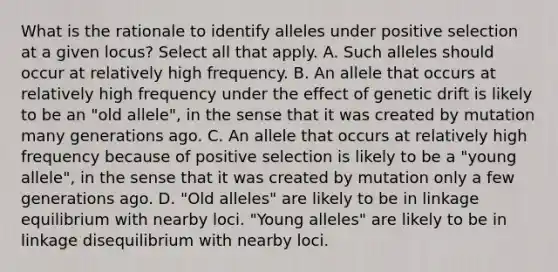 What is the rationale to identify alleles under positive selection at a given locus? Select all that apply. A. Such alleles should occur at relatively high frequency. B. An allele that occurs at relatively high frequency under the effect of genetic drift is likely to be an "old allele", in the sense that it was created by mutation many generations ago. C. An allele that occurs at relatively high frequency because of positive selection is likely to be a "young allele", in the sense that it was created by mutation only a few generations ago. D. "Old alleles" are likely to be in linkage equilibrium with nearby loci. "Young alleles" are likely to be in linkage disequilibrium with nearby loci.