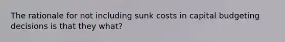 The rationale for not including sunk costs in capital budgeting decisions is that they what?