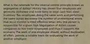 What is the rationale for the internal control principle known as segregation of duties? History has shown that employees are generally dishonest and more likely to steal cash than steal inventory Two employees doing the same work and performing the same duties decreases the number of unintentional errors that occur Control is most effective when only one person is responsible for a given task Segregation of duties causes companies to hire more employees and thus it supports the economy The work of one employee should, without duplication of effort, provide a reliable basis for evaluating the work of another employee.