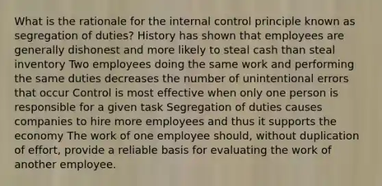 What is the rationale for the internal control principle known as segregation of duties? History has shown that employees are generally dishonest and more likely to steal cash than steal inventory Two employees doing the same work and performing the same duties decreases the number of unintentional errors that occur Control is most effective when only one person is responsible for a given task Segregation of duties causes companies to hire more employees and thus it supports the economy The work of one employee should, without duplication of effort, provide a reliable basis for evaluating the work of another employee.