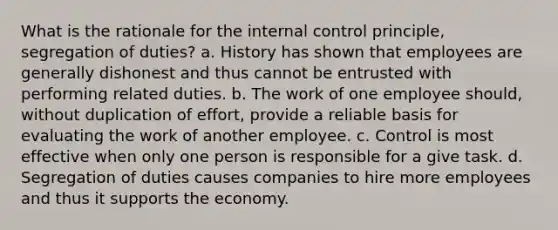 What is the rationale for the internal control principle, segregation of duties? a. History has shown that employees are generally dishonest and thus cannot be entrusted with performing related duties. b. The work of one employee should, without duplication of effort, provide a reliable basis for evaluating the work of another employee. c. Control is most effective when only one person is responsible for a give task. d. Segregation of duties causes companies to hire more employees and thus it supports the economy.