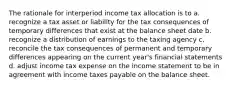 The rationale for interperiod income tax allocation is to a. recognize a tax asset or liability for the tax consequences of temporary differences that exist at the balance sheet date b. recognize a distribution of earnings to the taxing agency c. reconcile the tax consequences of permanent and temporary differences appearing on the current year's financial statements d. adjust income tax expense on the income statement to be in agreement with income taxes payable on the balance sheet.