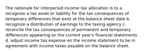 The rationale for interperiod income tax allocation is to a. recognize a tax asset or liability for the tax consequences of temporary differences that exist at the balance sheet date b. recognize a distribution of earnings to the taxing agency c. reconcile the tax consequences of permanent and temporary differences appearing on the current year's financial statements d. adjust income tax expense on the income statement to be in agreement with income taxes payable on the balance sheet.