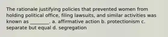 The rationale justifying policies that prevented women from holding political office, filing lawsuits, and similar activities was known as ________. a. affirmative action b. protectionism c. separate but equal d. segregation