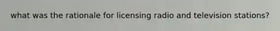 what was the rationale for licensing radio and television stations?