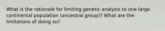 What is the rationale for limiting genetic analysis to one large continental population (ancestral group)? What are the limitations of doing so?