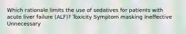 Which rationale limits the use of sedatives for patients with acute liver failure (ALF)? Toxicity Symptom masking Ineffective Unnecessary