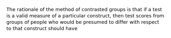 The rationale of the method of contrasted groups is that if a test is a valid measure of a particular construct, then test scores from groups of people who would be presumed to differ with respect to that construct should have