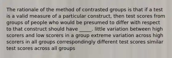 The rationale of the method of contrasted groups is that if a test is a valid measure of a particular construct, then test scores from groups of people who would be presumed to differ with respect to that construct should have _____. little variation between high scorers and low scorers in a group extreme variation across high scorers in all groups correspondingly different test scores similar test scores across all groups