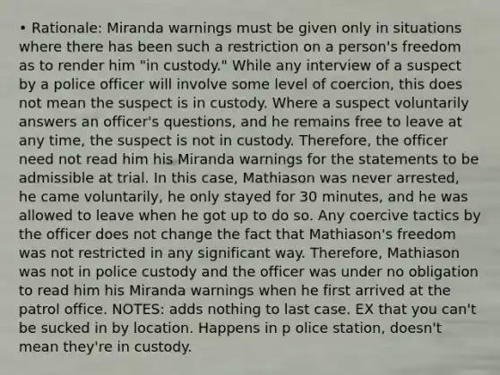 • Rationale: Miranda warnings must be given only in situations where there has been such a restriction on a person's freedom as to render him "in custody." While any interview of a suspect by a police officer will involve some level of coercion, this does not mean the suspect is in custody. Where a suspect voluntarily answers an officer's questions, and he remains free to leave at any time, the suspect is not in custody. Therefore, the officer need not read him his Miranda warnings for the statements to be admissible at trial. In this case, Mathiason was never arrested, he came voluntarily, he only stayed for 30 minutes, and he was allowed to leave when he got up to do so. Any coercive tactics by the officer does not change the fact that Mathiason's freedom was not restricted in any significant way. Therefore, Mathiason was not in police custody and the officer was under no obligation to read him his Miranda warnings when he first arrived at the patrol office. NOTES: adds nothing to last case. EX that you can't be sucked in by location. Happens in p olice station, doesn't mean they're in custody.